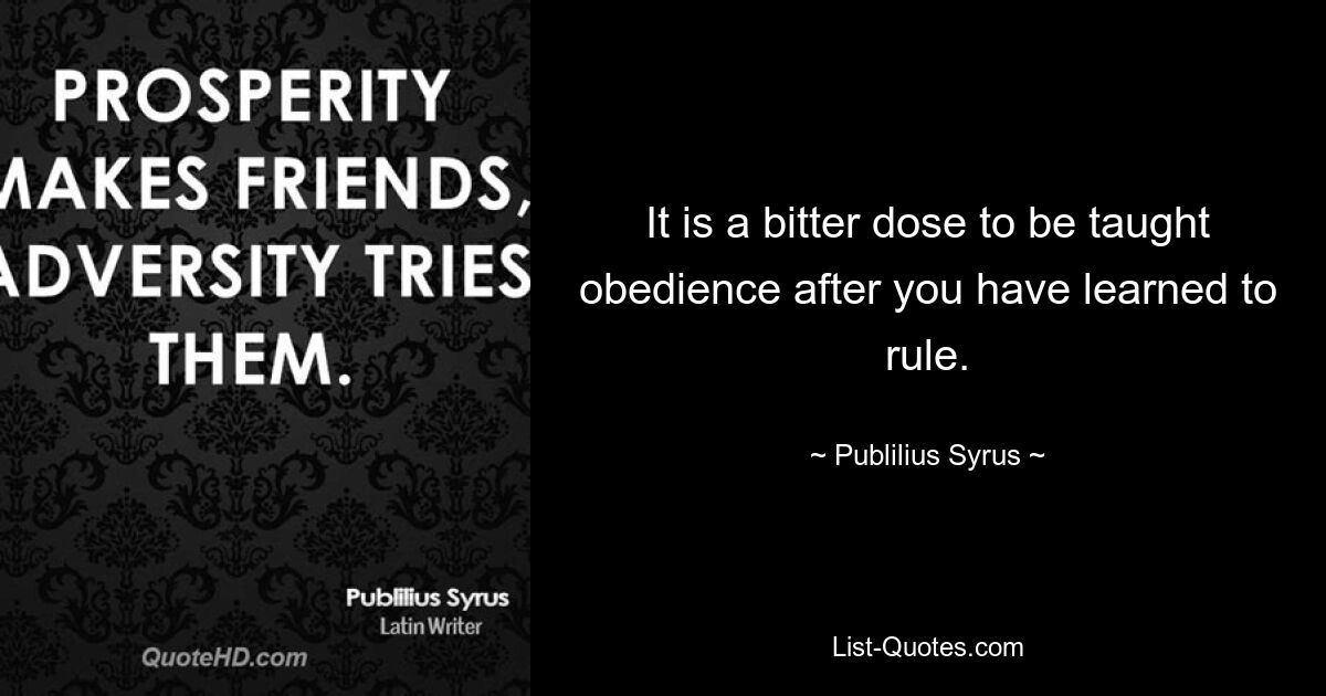 It is a bitter dose to be taught obedience after you have learned to rule. — © Publilius Syrus