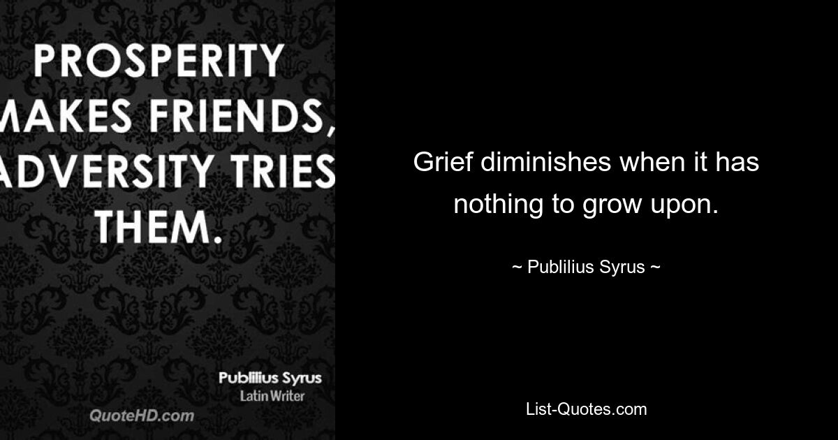 Grief diminishes when it has nothing to grow upon. — © Publilius Syrus