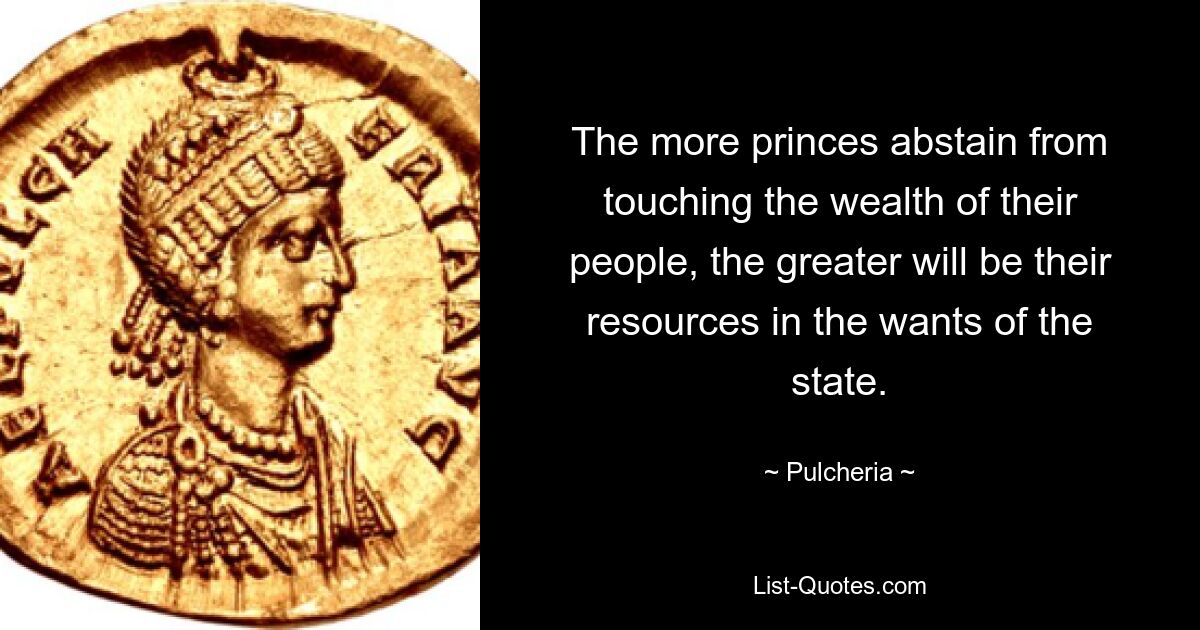 The more princes abstain from touching the wealth of their people, the greater will be their resources in the wants of the state. — © Pulcheria