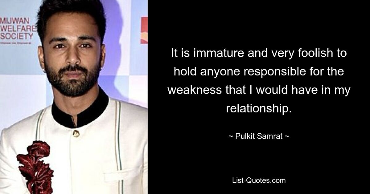 It is immature and very foolish to hold anyone responsible for the weakness that I would have in my relationship. — © Pulkit Samrat