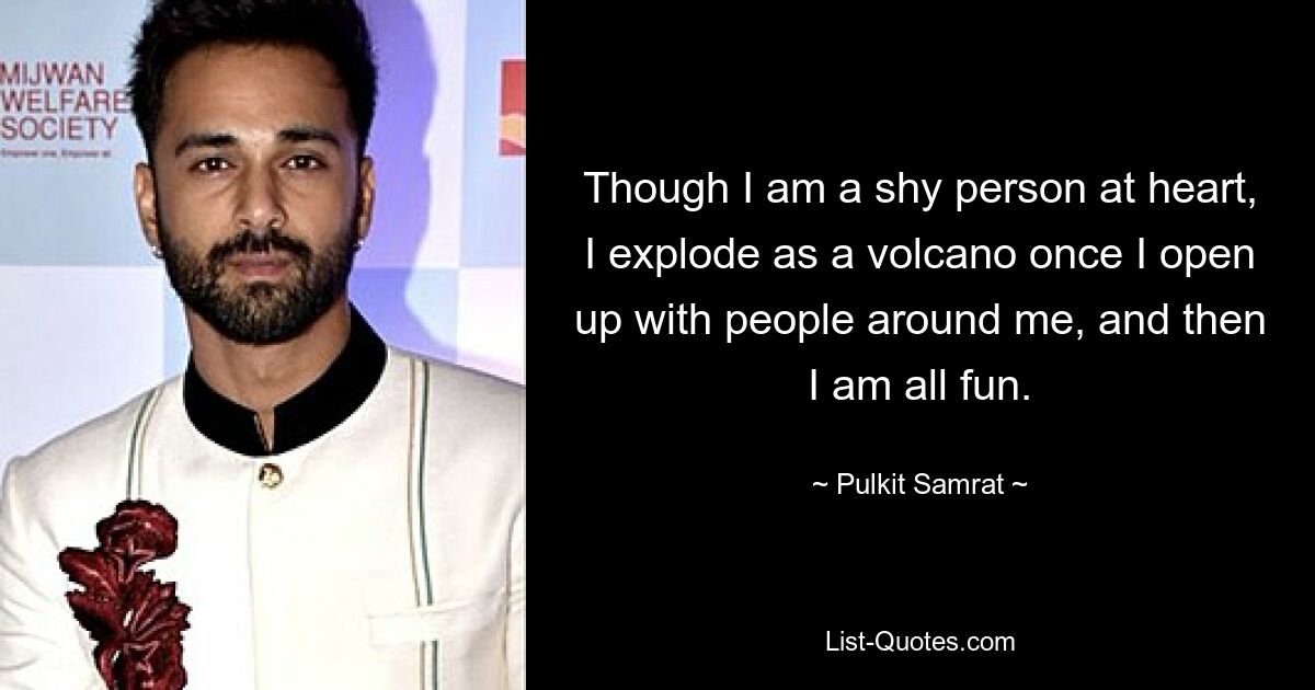 Though I am a shy person at heart, I explode as a volcano once I open up with people around me, and then I am all fun. — © Pulkit Samrat