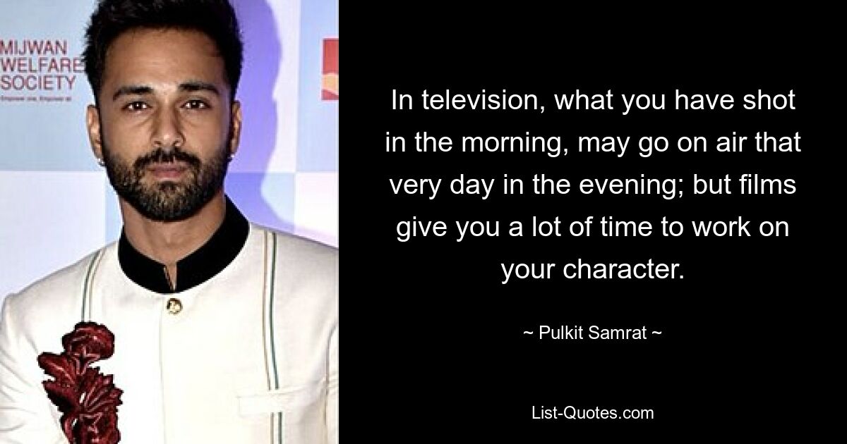 In television, what you have shot in the morning, may go on air that very day in the evening; but films give you a lot of time to work on your character. — © Pulkit Samrat