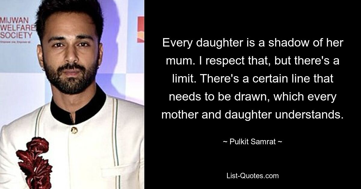 Every daughter is a shadow of her mum. I respect that, but there's a limit. There's a certain line that needs to be drawn, which every mother and daughter understands. — © Pulkit Samrat