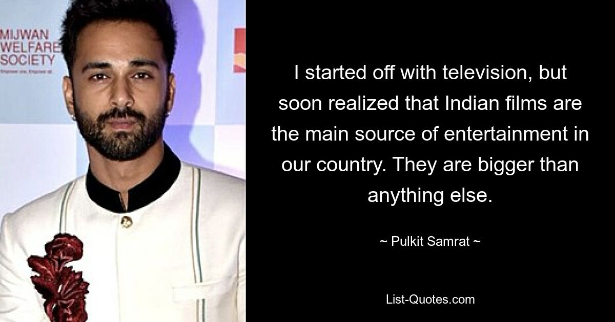 I started off with television, but soon realized that Indian films are the main source of entertainment in our country. They are bigger than anything else. — © Pulkit Samrat