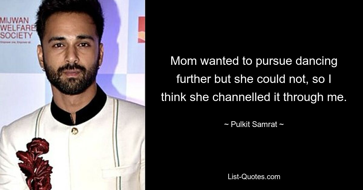 Mom wanted to pursue dancing further but she could not, so I think she channelled it through me. — © Pulkit Samrat