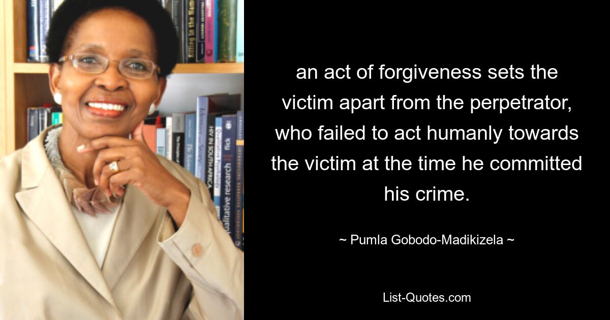 an act of forgiveness sets the victim apart from the perpetrator, who failed to act humanly towards the victim at the time he committed his crime. — © Pumla Gobodo-Madikizela