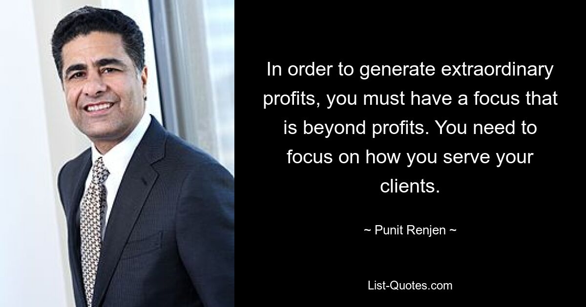 In order to generate extraordinary profits, you must have a focus that is beyond profits. You need to focus on how you serve your clients. — © Punit Renjen