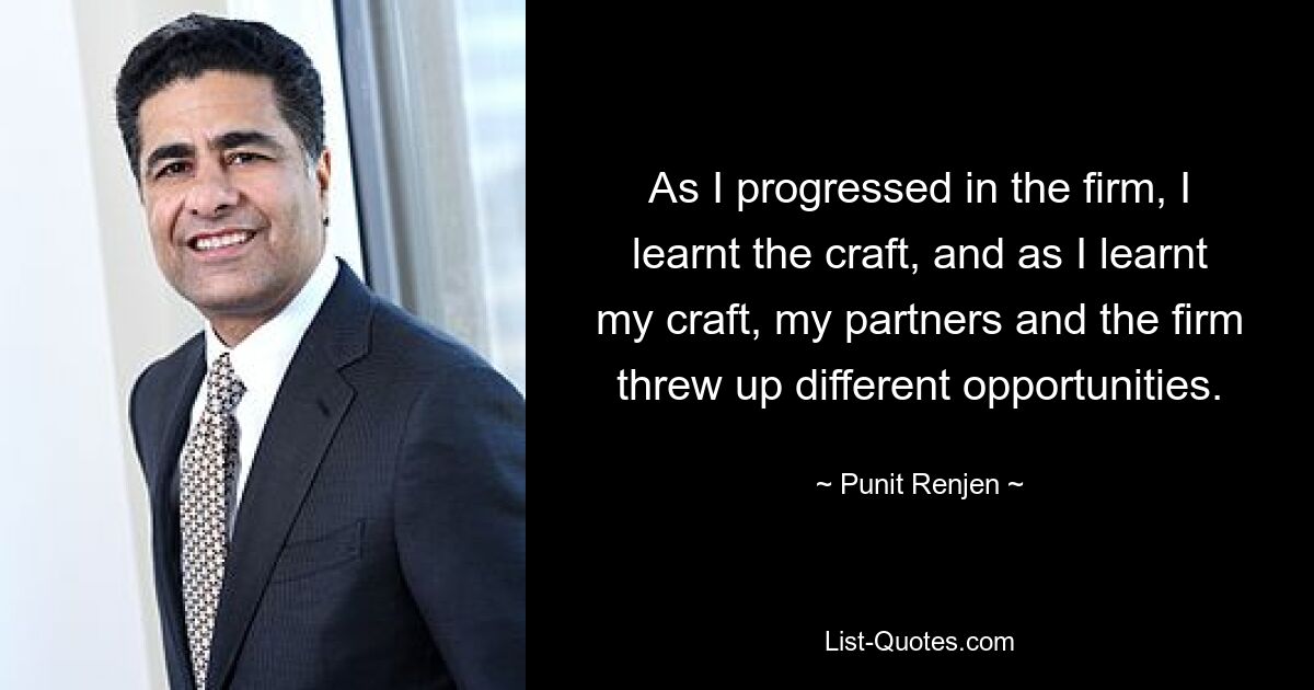 As I progressed in the firm, I learnt the craft, and as I learnt my craft, my partners and the firm threw up different opportunities. — © Punit Renjen