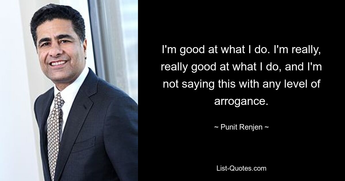 I'm good at what I do. I'm really, really good at what I do, and I'm not saying this with any level of arrogance. — © Punit Renjen