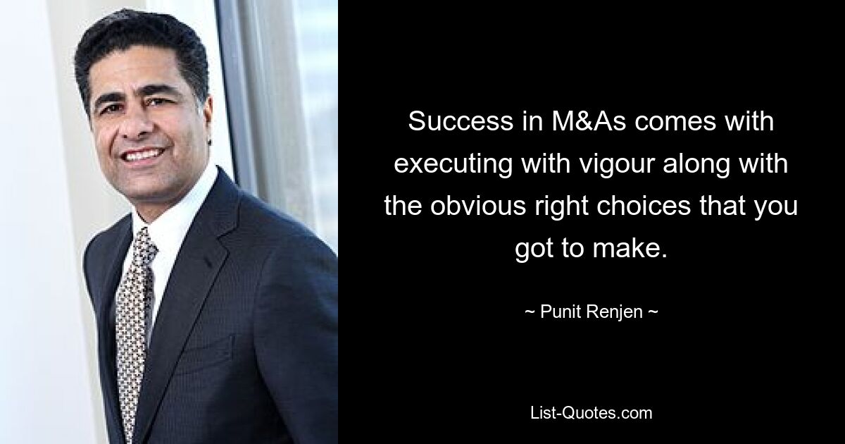 Success in M&As comes with executing with vigour along with the obvious right choices that you got to make. — © Punit Renjen