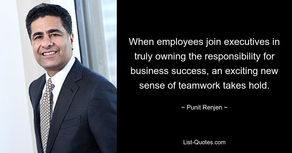 When employees join executives in truly owning the responsibility for business success, an exciting new sense of teamwork takes hold. — © Punit Renjen