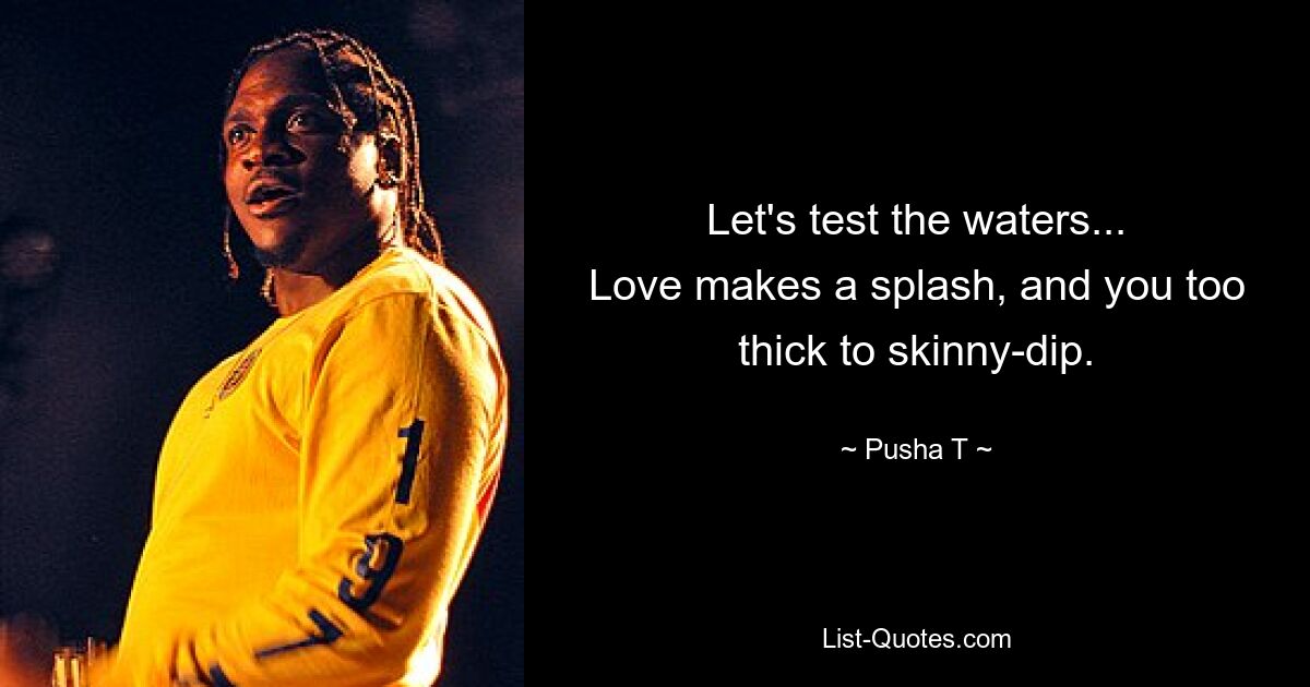 Let's test the waters...
Love makes a splash, and you too thick to skinny-dip. — © Pusha T