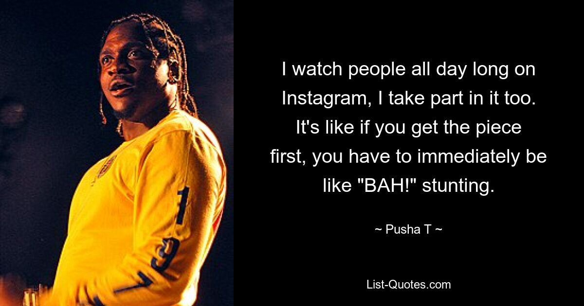 I watch people all day long on Instagram, I take part in it too. It's like if you get the piece first, you have to immediately be like "BAH!" stunting. — © Pusha T