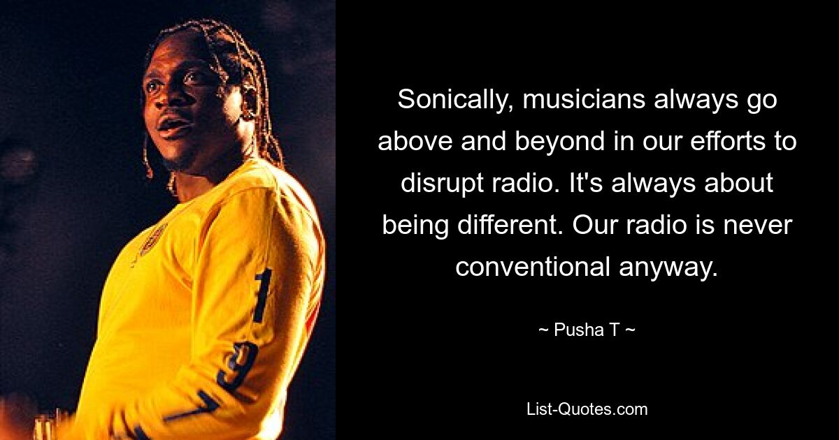 Sonically, musicians always go above and beyond in our efforts to disrupt radio. It's always about being different. Our radio is never conventional anyway. — © Pusha T