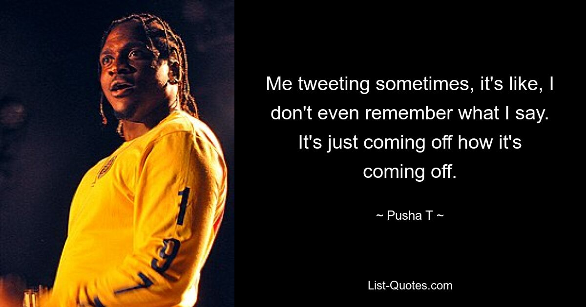 Me tweeting sometimes, it's like, I don't even remember what I say. It's just coming off how it's coming off. — © Pusha T