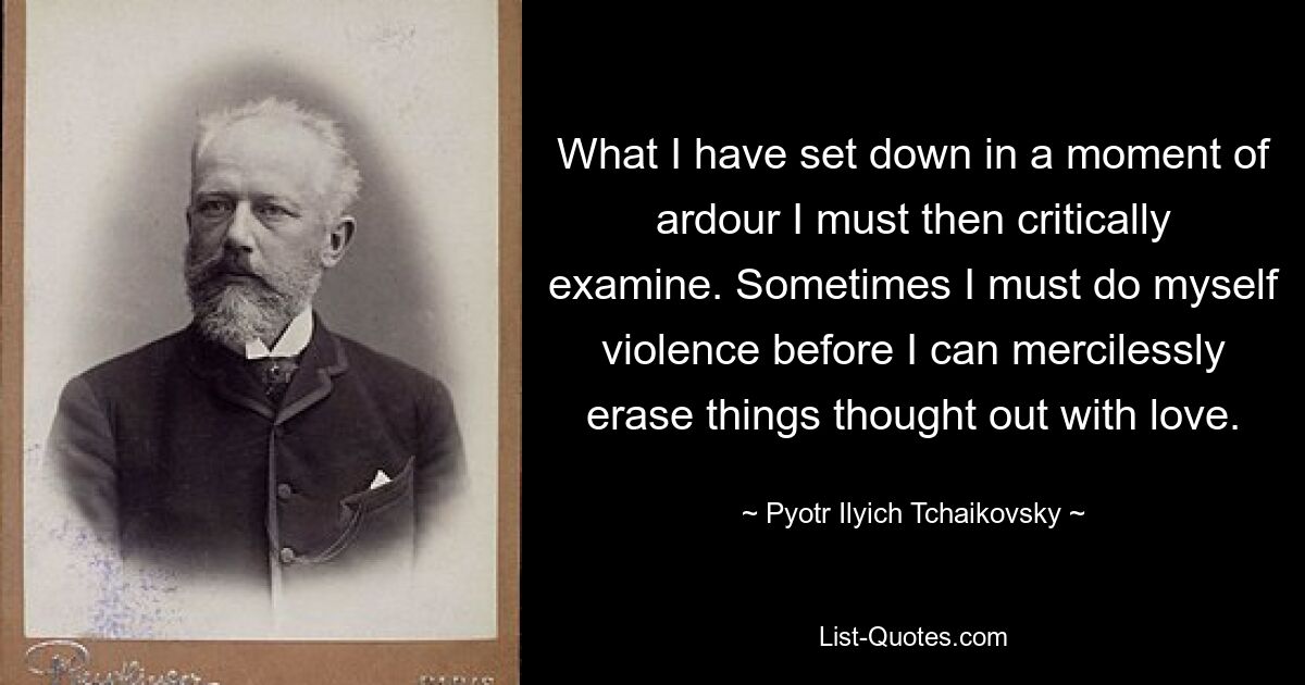 What I have set down in a moment of ardour I must then critically examine. Sometimes I must do myself violence before I can mercilessly erase things thought out with love. — © Pyotr Ilyich Tchaikovsky