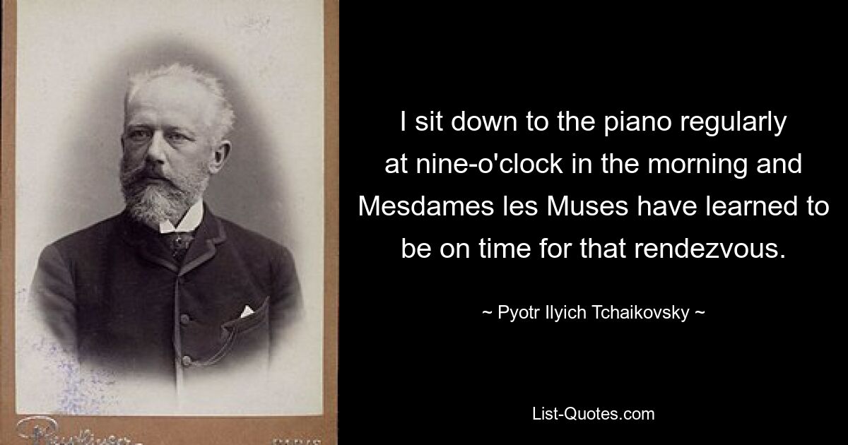 I sit down to the piano regularly at nine-o'clock in the morning and Mesdames les Muses have learned to be on time for that rendezvous. — © Pyotr Ilyich Tchaikovsky