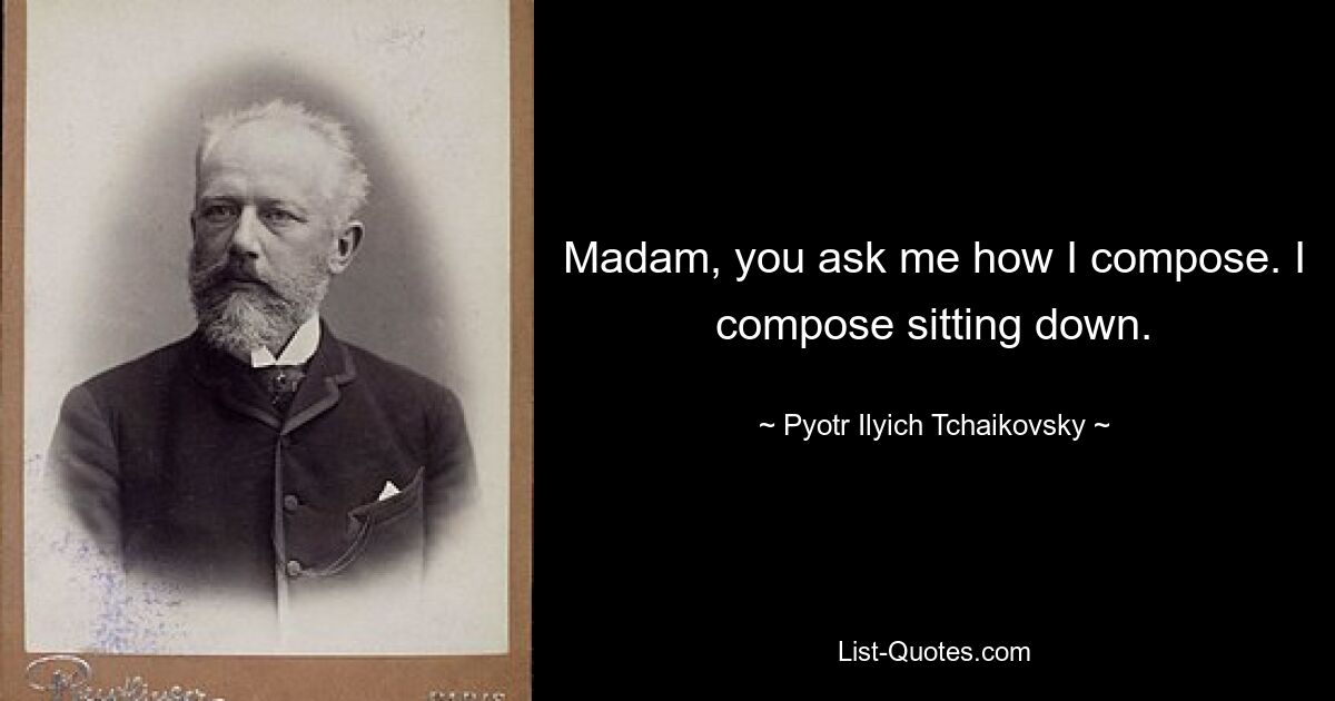 Madam, you ask me how I compose. I compose sitting down. — © Pyotr Ilyich Tchaikovsky