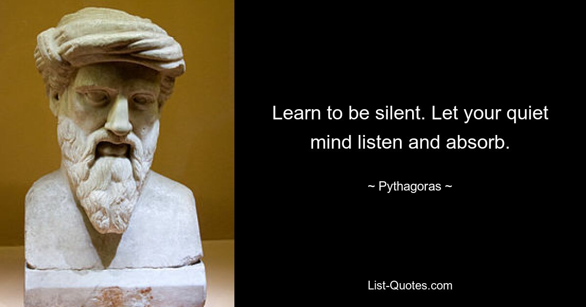 Learn to be silent. Let your quiet mind listen and absorb. — © Pythagoras