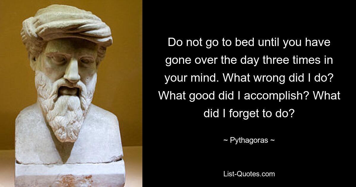 Do not go to bed until you have gone over the day three times in your mind. What wrong did I do? What good did I accomplish? What did I forget to do? — © Pythagoras