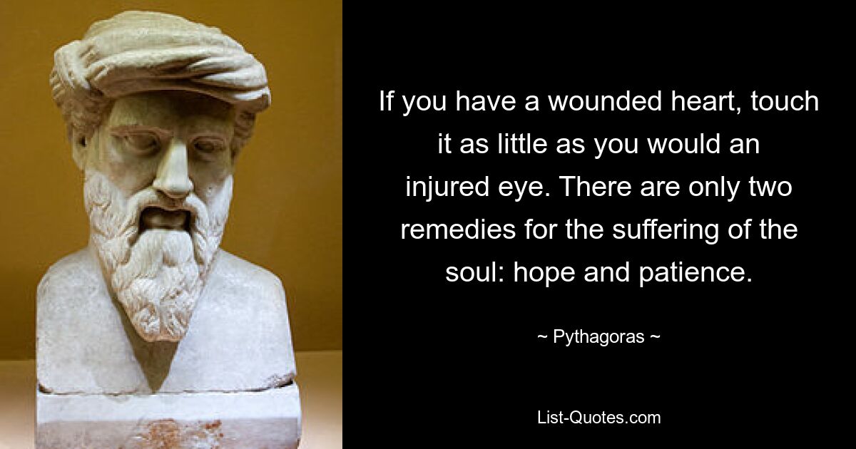 If you have a wounded heart, touch it as little as you would an injured eye. There are only two remedies for the suffering of the soul: hope and patience. — © Pythagoras