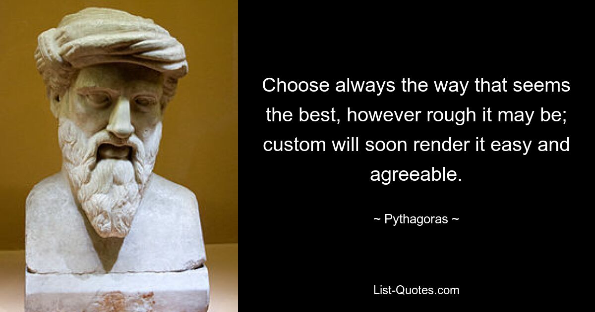 Choose always the way that seems the best, however rough it may be; custom will soon render it easy and agreeable. — © Pythagoras