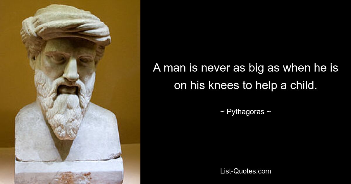 A man is never as big as when he is on his knees to help a child. — © Pythagoras