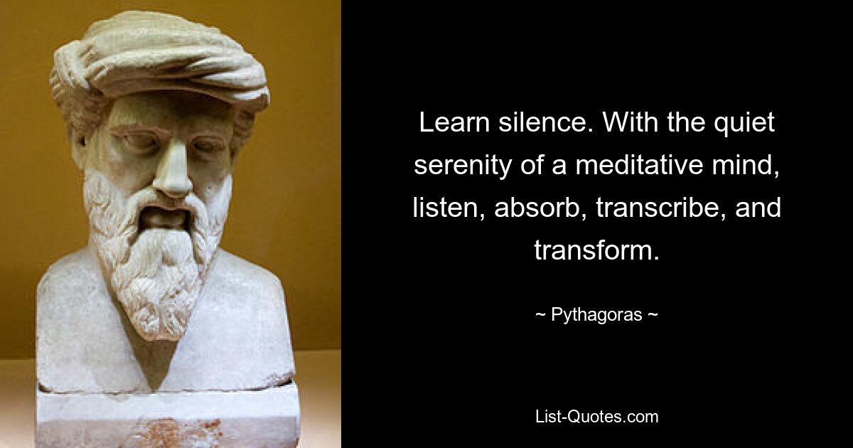 Learn silence. With the quiet serenity of a meditative mind, listen, absorb, transcribe, and transform. — © Pythagoras