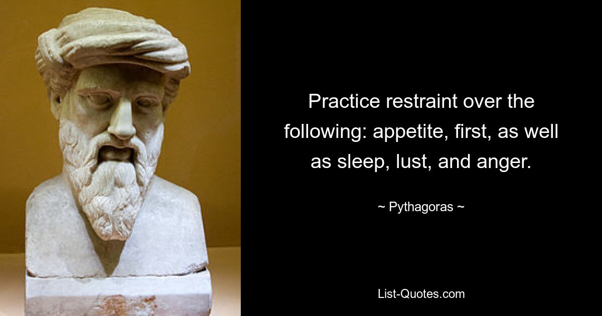 Practice restraint over the following: appetite, first, as well as sleep, lust, and anger. — © Pythagoras