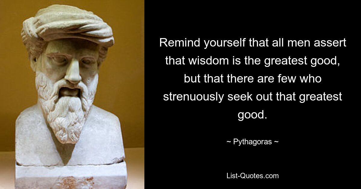 Remind yourself that all men assert that wisdom is the greatest good, but that there are few who strenuously seek out that greatest good. — © Pythagoras