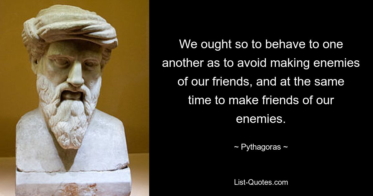 We ought so to behave to one another as to avoid making enemies of our friends, and at the same time to make friends of our enemies. — © Pythagoras