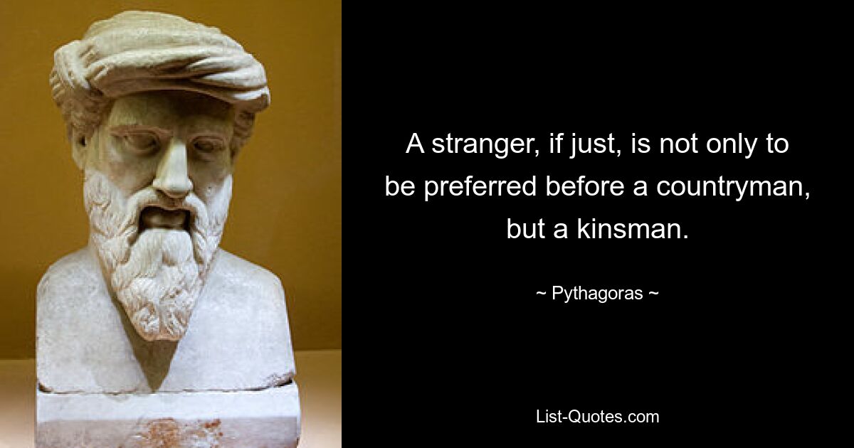 A stranger, if just, is not only to be preferred before a countryman, but a kinsman. — © Pythagoras