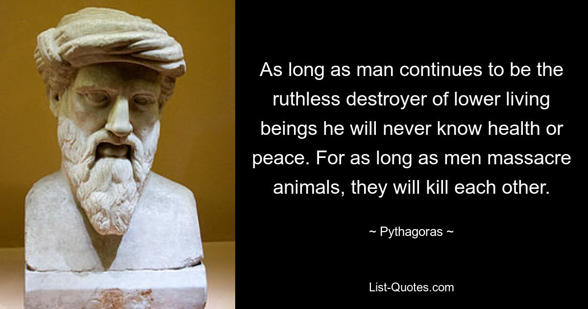 As long as man continues to be the ruthless destroyer of lower living beings he will never know health or peace. For as long as men massacre animals, they will kill each other. — © Pythagoras