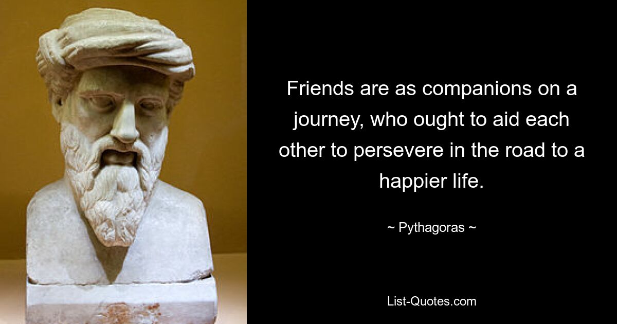 Friends are as companions on a journey, who ought to aid each other to persevere in the road to a happier life. — © Pythagoras