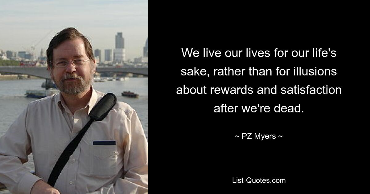 We live our lives for our life's sake, rather than for illusions about rewards and satisfaction after we're dead. — © PZ Myers