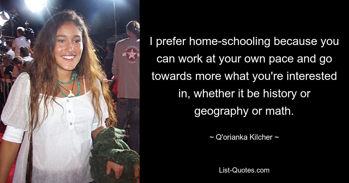 I prefer home-schooling because you can work at your own pace and go towards more what you're interested in, whether it be history or geography or math. — © Q'orianka Kilcher