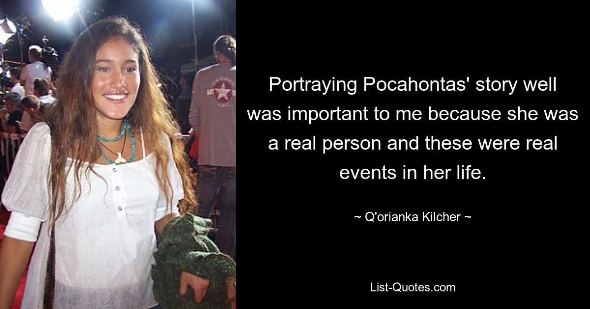 Portraying Pocahontas' story well was important to me because she was a real person and these were real events in her life. — © Q'orianka Kilcher