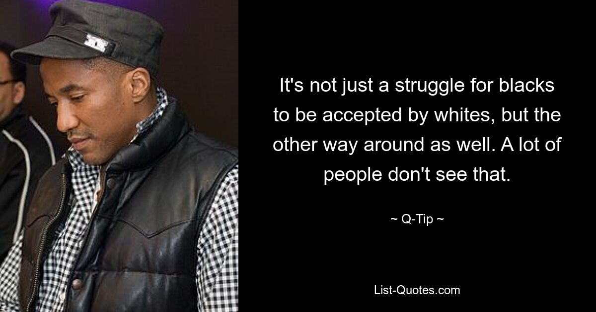 It's not just a struggle for blacks to be accepted by whites, but the other way around as well. A lot of people don't see that. — © Q-Tip