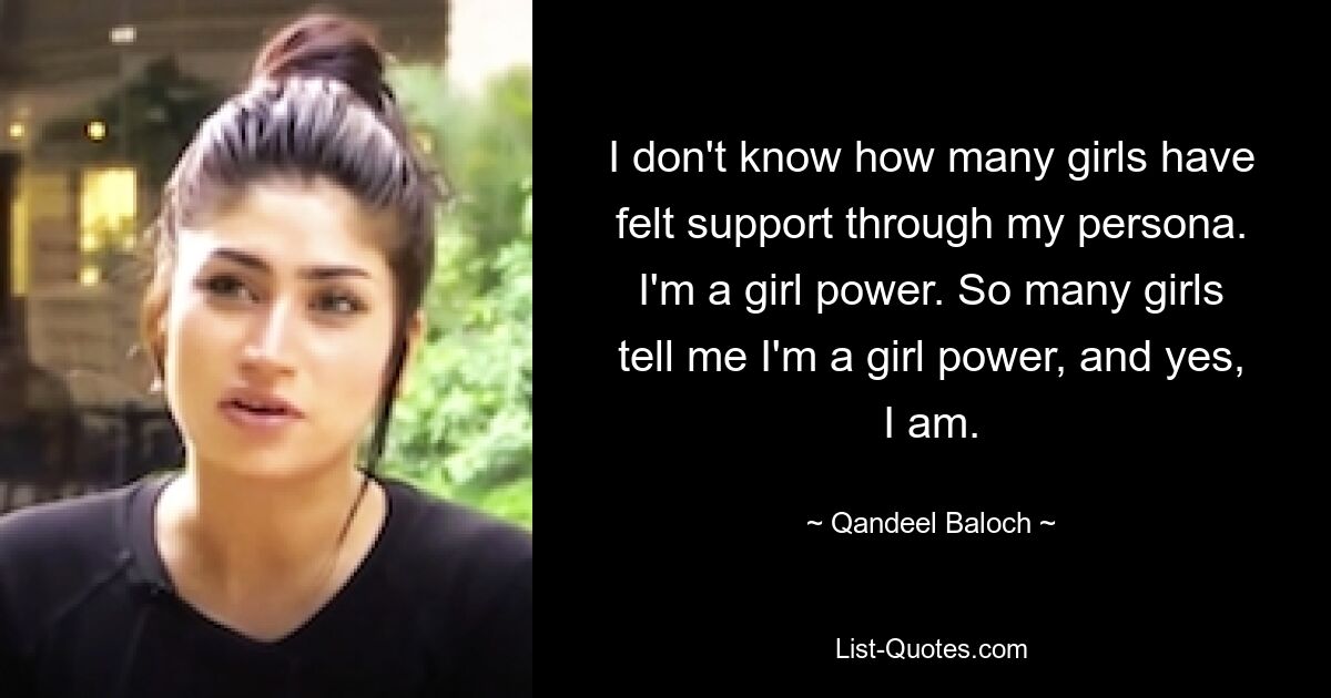 I don't know how many girls have felt support through my persona. I'm a girl power. So many girls tell me I'm a girl power, and yes, I am. — © Qandeel Baloch