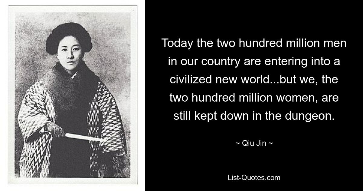 Today the two hundred million men in our country are entering into a civilized new world...but we, the two hundred million women, are still kept down in the dungeon. — © Qiu Jin