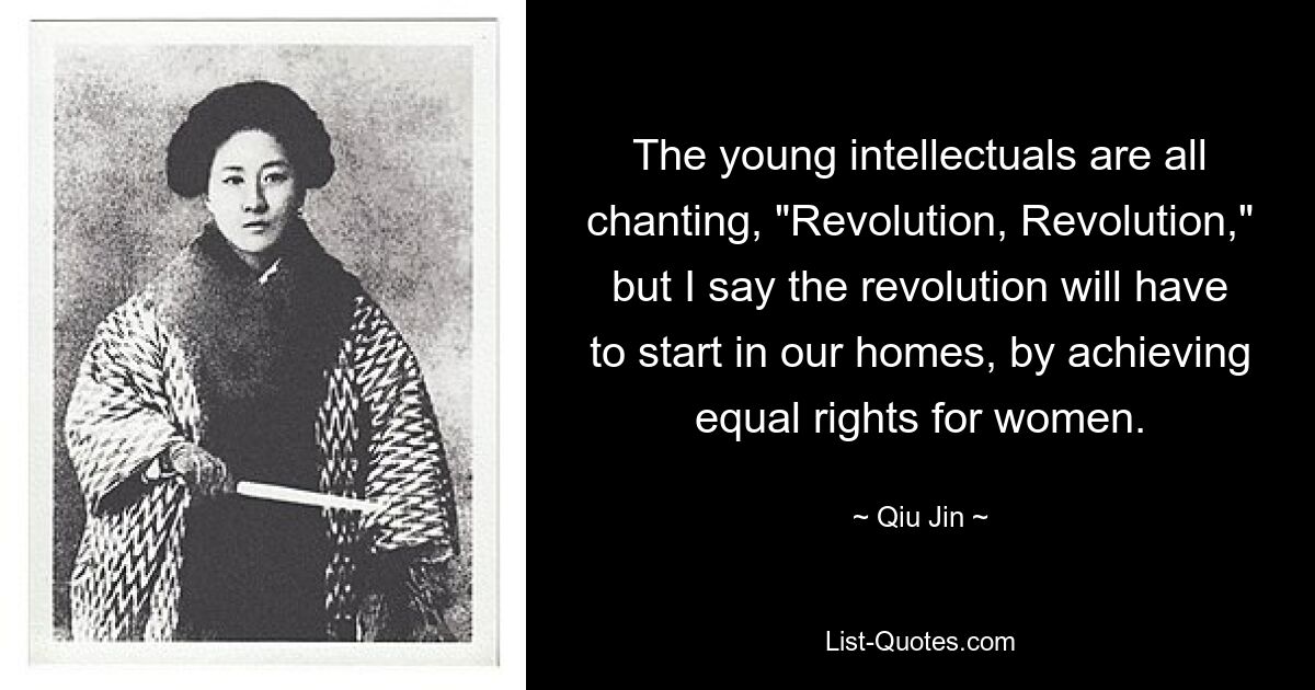 The young intellectuals are all chanting, "Revolution, Revolution," but I say the revolution will have to start in our homes, by achieving equal rights for women. — © Qiu Jin