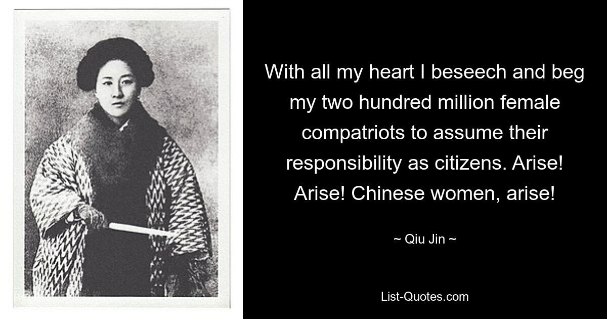 With all my heart I beseech and beg my two hundred million female compatriots to assume their responsibility as citizens. Arise! Arise! Chinese women, arise! — © Qiu Jin