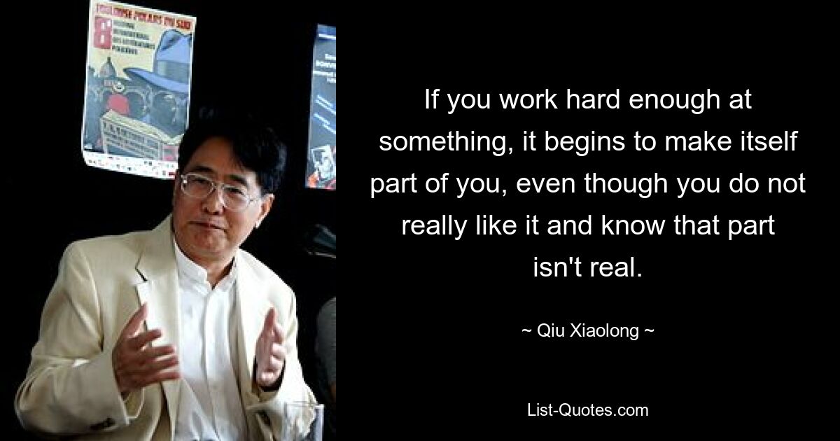 If you work hard enough at something, it begins to make itself part of you, even though you do not really like it and know that part isn't real. — © Qiu Xiaolong