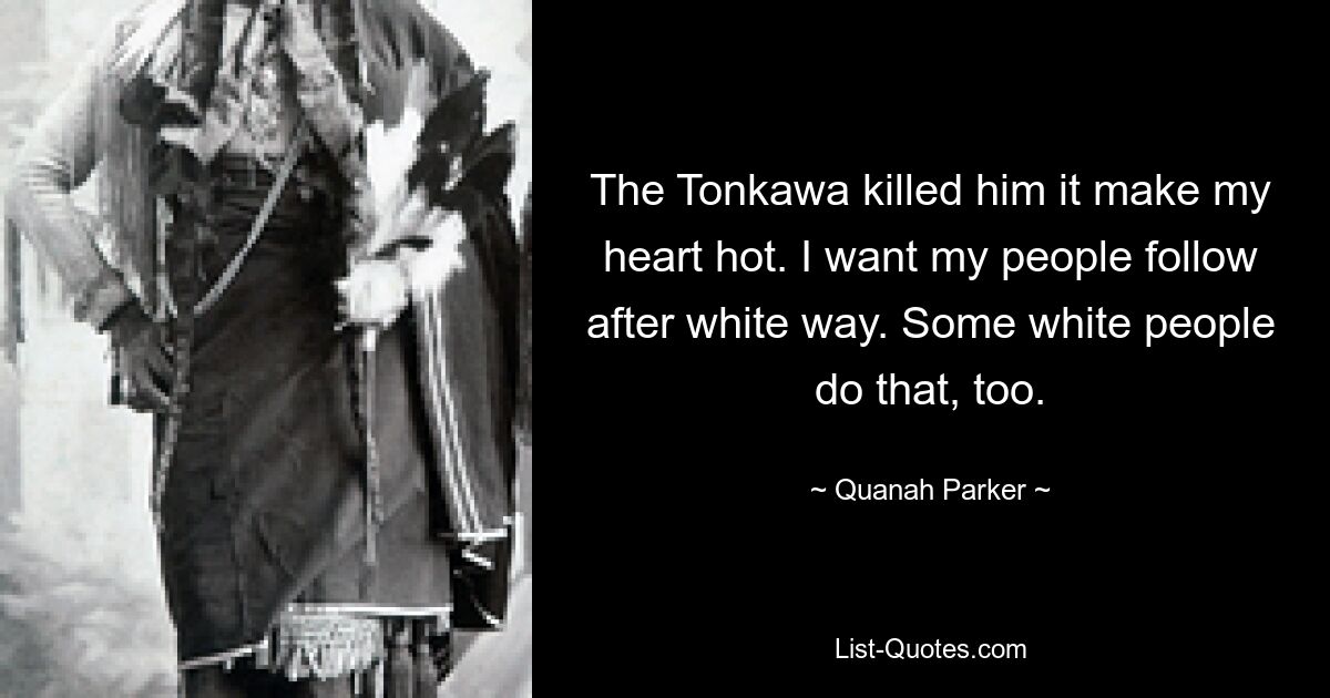 The Tonkawa killed him it make my heart hot. I want my people follow after white way. Some white people do that, too. — © Quanah Parker