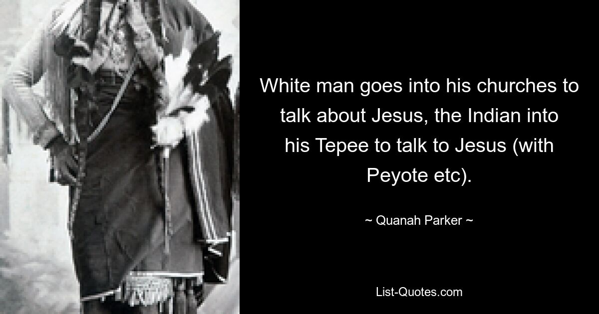 White man goes into his churches to talk about Jesus, the Indian into his Tepee to talk to Jesus (with Peyote etc). — © Quanah Parker