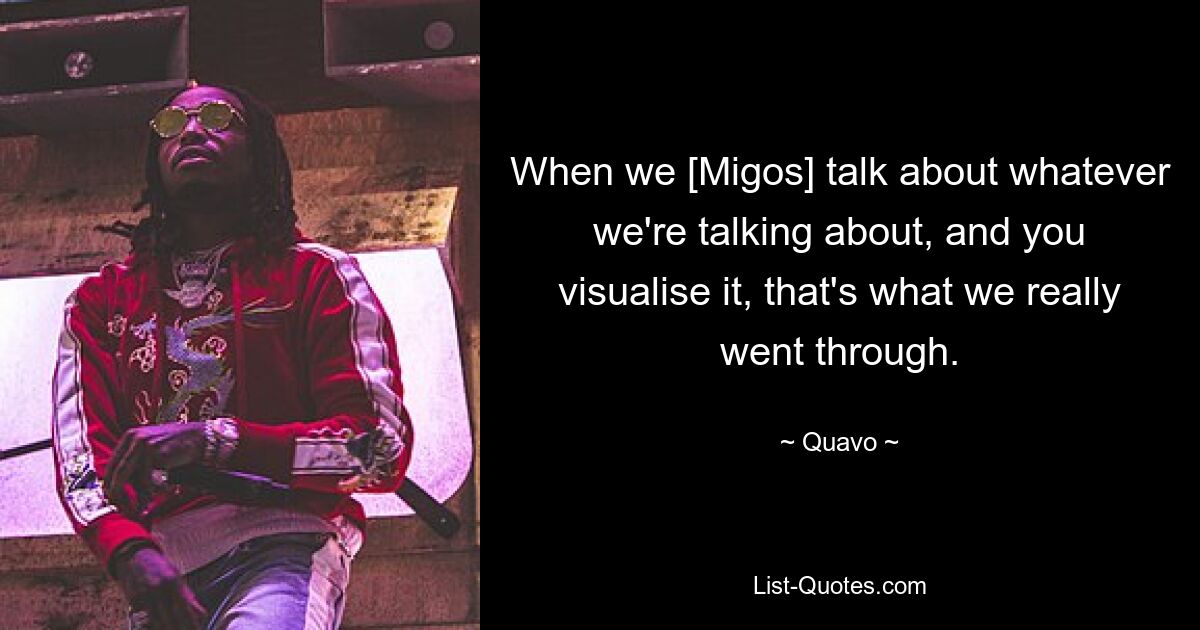 When we [Migos] talk about whatever we're talking about, and you visualise it, that's what we really went through. — © Quavo