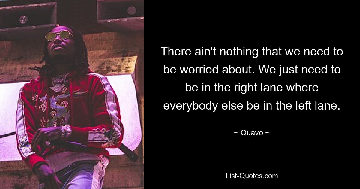 There ain't nothing that we need to be worried about. We just need to be in the right lane where everybody else be in the left lane. — © Quavo