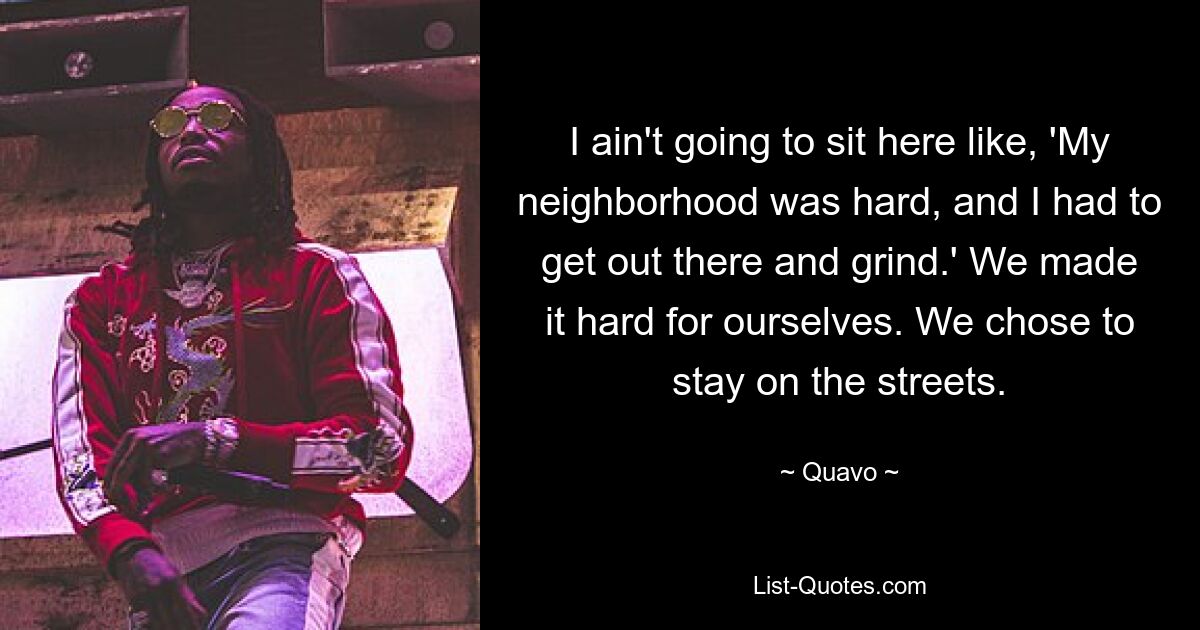 I ain't going to sit here like, 'My neighborhood was hard, and I had to get out there and grind.' We made it hard for ourselves. We chose to stay on the streets. — © Quavo