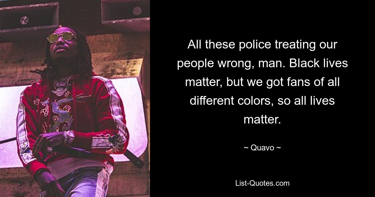 All these police treating our people wrong, man. Black lives matter, but we got fans of all different colors, so all lives matter. — © Quavo