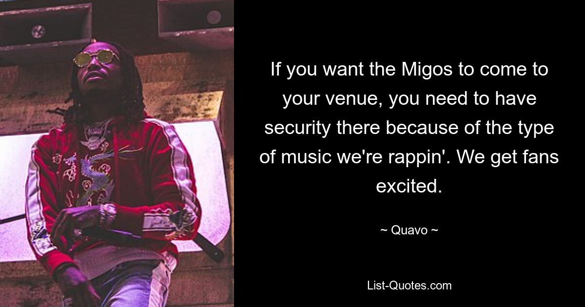 If you want the Migos to come to your venue, you need to have security there because of the type of music we're rappin'. We get fans excited. — © Quavo